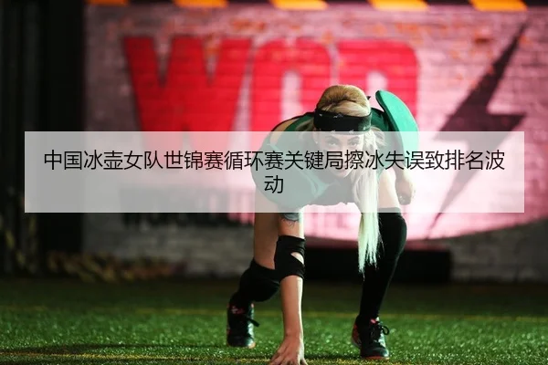 中国冰壶女队世锦赛循环赛关键局擦冰失误致排名波动